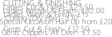 CUTTING & FINISHING   Ladies Cut & Finish- 23.50   Ladies Restyle & Finish- 32.00 Ladies Wash & Finish- 15   Curling (Dry Hair)- 10 Special Occasion Hair Up from 20 Gents Cut & Finish- 12.50 Gents Clippers All Over- 7.50
